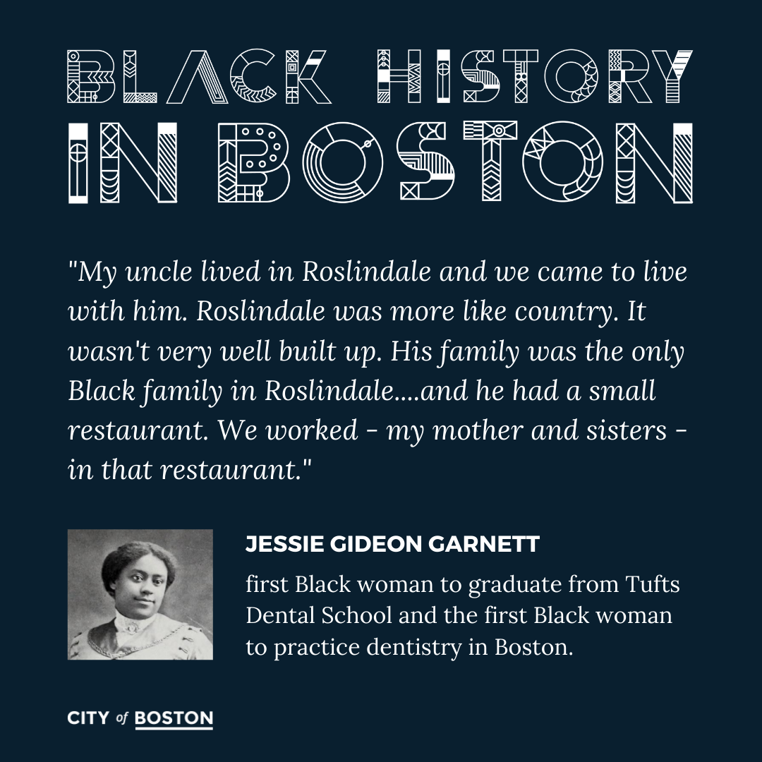 "My uncle lived in Roslindale and we came to live with him. Roslindale was more like country. It wasn't very well built up. His family was the only Black family in Roslindale....and he had a small restaurant. We worked - my mother and sisters - in that restaurant." - Jesse GIdeon Garnett, first Black woman to graduate from Tufts Dental School and the first Black woman to practice dentistry in Boston.