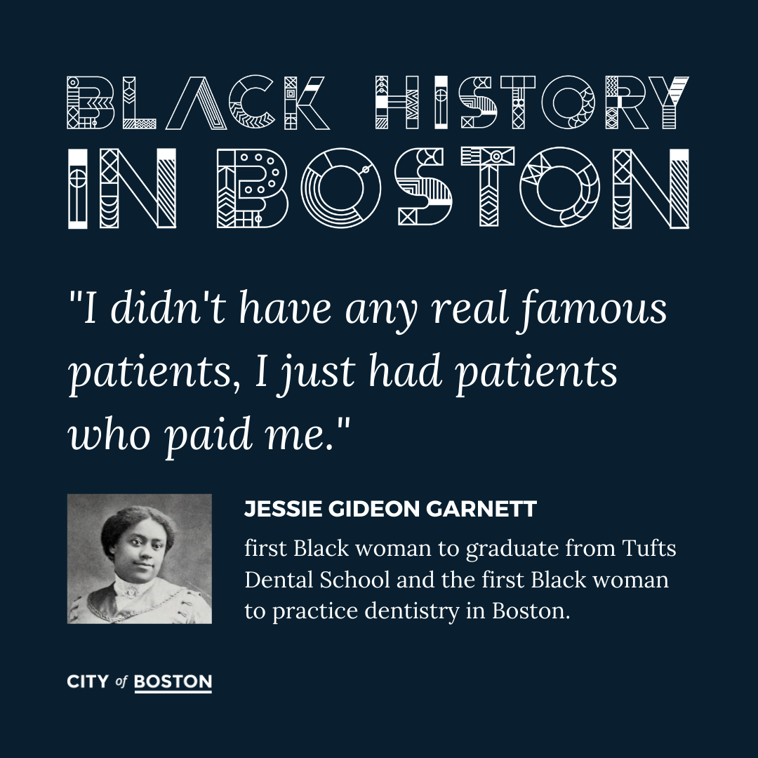 "I didn't have any real famous patients, I just had patients who paid me." - Jessie Gideon Garnett, rst Black woman to graduate from Tufts Dental School and the first Black woman to practice dentistry in Boston.