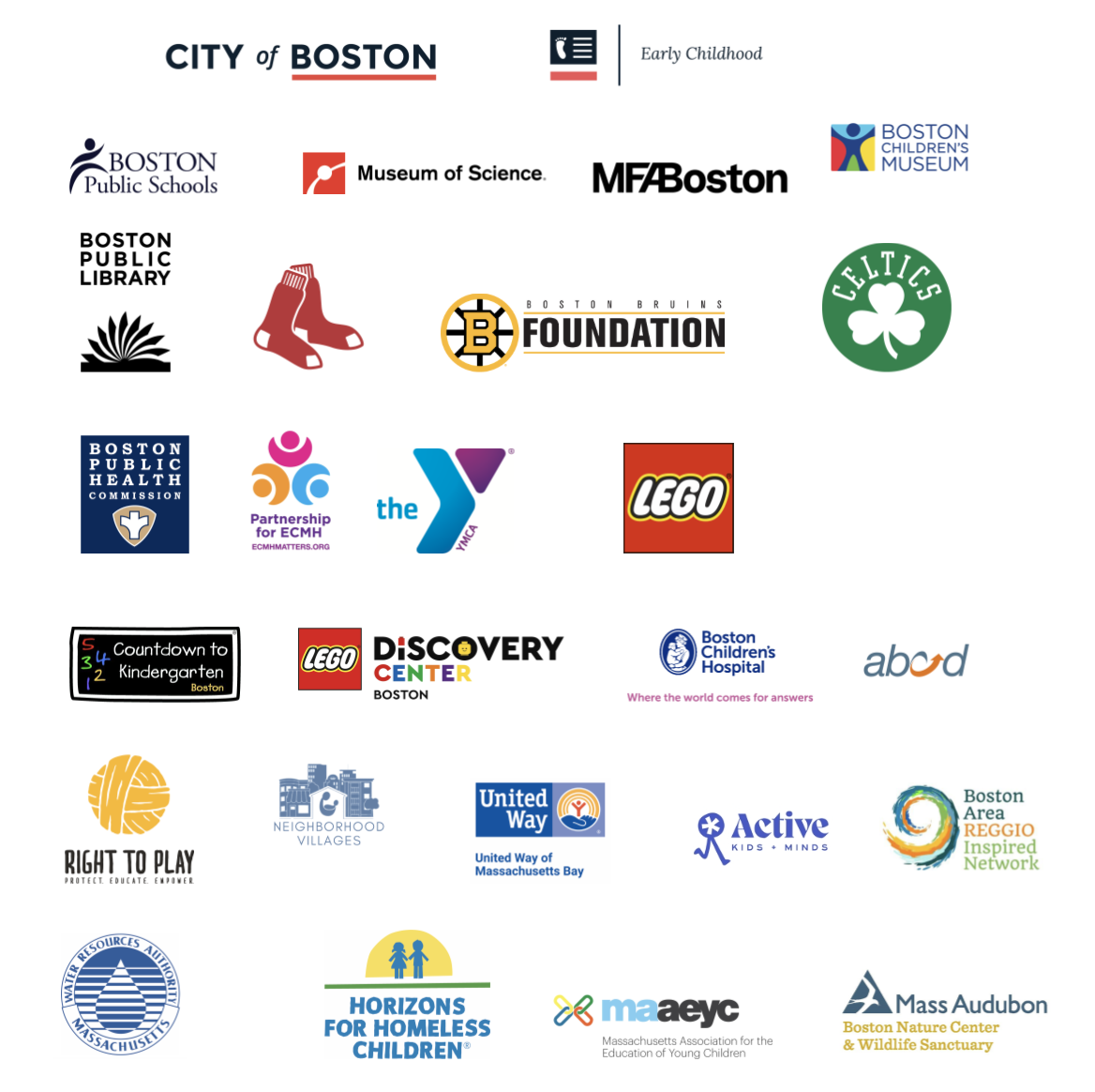 City of Boston, Early Childhood, BPS, Museum of Science, MFA, Boston Children's Museum, Boston Public Library, Red Sox, Boston Bruins Foundation, Celtics, Boston Public Health Commission, Partnership for ECMH, YMCA, Lego, BCH, Countdown to Kindergarten, abcd, Neighborhood Villages, United Way, Active, New England Zoo, Boston Legacy Football Club, WRA, REGGIO, The Baker Center, Horizons for Homeless Children, Mass Audubon, maaeyc