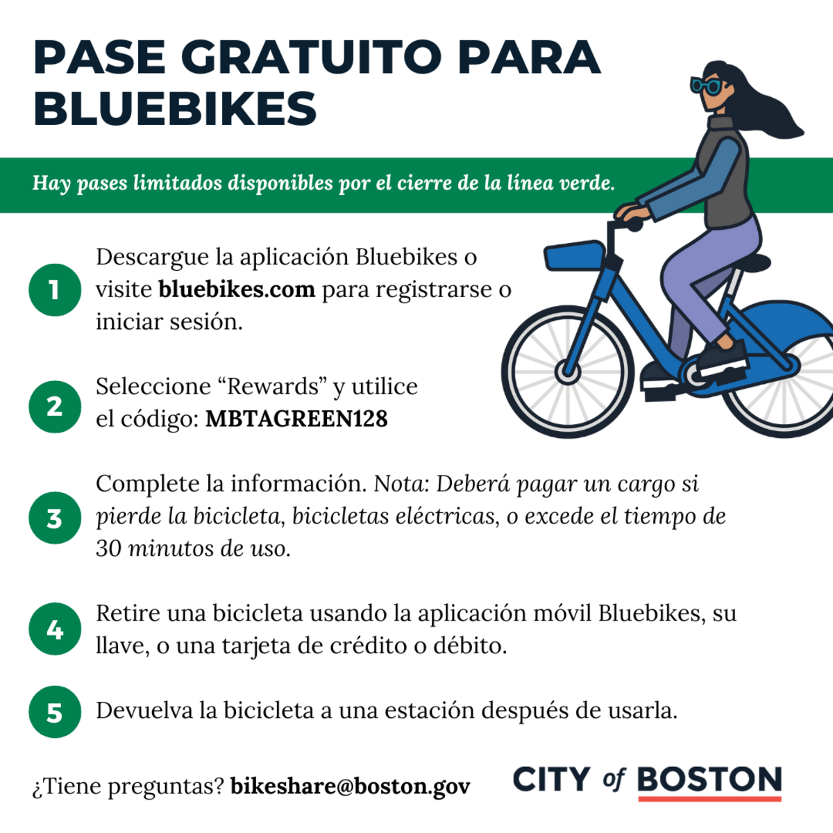  Descargue la aplicación Bluebikes o visite bluebikes.com para registrarse o iniciar sesión. Seleccione “Rewards” y utilice el código: MBTAGREEN128. Llena las celdas de respuesta con su información. Nota: Deberá pagar un cargo si pierde la bicicleta, bicicletas eléctricas, o excede el tiempo de 30 minutos de uso.   Retire una bicicleta usando la aplicación móvil Bluebikes, su llave, o una tarjeta de crédito o débito. Devuelva la bicicleta a una estación después de usarla. 